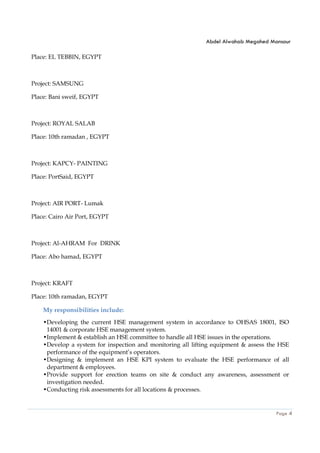 Abdel Alwahab Megahed Mansour
Page 4
Place: EL TEBBIN, EGYPT
Project: SAMSUNG
Place: Bani sweif, EGYPT
Project: ROYAL SALAB
Place: 10th ramadan , EGYPT
Project: KAPCY- PAINTING
Place: PortSaid, EGYPT
Project: AIR PORT- Lumak
Place: Cairo Air Port, EGYPT
Project: Al-AHRAM For DRINK
Place: Abo hamad, EGYPT
Project: KRAFT
Place: 10th ramadan, EGYPT
My responsibilities include:
•Developing the current HSE management system in accordance to OHSAS 18001, ISO
14001 & corporate HSE management system.
•Implement & establish an HSE committee to handle all HSE issues in the operations.
•Develop a system for inspection and monitoring all lifting equipment & assess the HSE
performance of the equipment’s operators.
•Designing & implement an HSE KPI system to evaluate the HSE performance of all
department & employees.
•Provide support for erection teams on site & conduct any awareness, assessment or
investigation needed.
•Conducting risk assessments for all locations & processes.
 