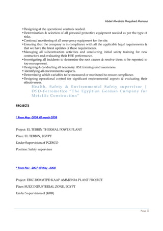 Abdel Alwahab Megahed Mansour
Page 5
•Designing at the operational controls needed.
•Determination & selection of all personal protective equipment needed as per the type of
risks.
•Continual monitoring of all emergency equipment for the site.
•Ensuring that the company is in compliance with all the applicable legal requirements &
that we have the latest updates of these requirements.
•Managing all subcontractors activities and conducting initial safety training for new
contractors and evaluating their HSE performance.
•Investigating all incidents to determine the root causes & resolve them to be reported to
top management.
•Designing & conducting all necessary HSE trainings and awareness.
• Identifying all environmental aspects.
•Determining which variables to be measured or monitored to ensure compliance.
•Designing operational control for significant environmental aspects & evaluating their
effectiveness.
Health, Safety & Environmental Safety supervisor |
DSD-Ferrometlco “The Egyptian German Company for
Metallic Construction”
PROJECTS
* From May -2008 till march-2009
Project: EL TEBBIN THERMAL POWER PLANT
Place: EL TEBBIN, EGYPT
Under Supervision of PGESCO
Position: Safety supervisor
* From Nov -2007 till May -2008
Project: EBIC 2000 MTPD KAAP AMMONIA PLANT PROJECT
Place: SUEZ INDUSTERIAL ZONE, EGYPT
Under Supervision of (KBR)
 