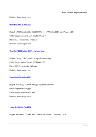 Abdel Alwahab Megahed Mansour
Page 6
Position: Safety supervisor
*From May-2007 to Nov-2007
Project: SARDINIA RADIO TELESCOPE - 64 SPACE ANTENNAS (Preassembly)
Under Supervision of (MAN TECHNOLOGY)
Place: DSD-Ferrometalco -Belbaies
Position: Safety supervisor
*From MAY-2007 to Nay-2007 (at same time)
Project: Gantry GSL-Hamadi barrage (Preassembly)
Under Supervision of (MAN TECHNOLOGY)
Place: DSD-Ferrometalco -Belbaies
Position: Safety supervisor
*From Feb-2006 to May-2007
Project: New Naga Hamadi Barrage Hydropower Plant
Place: Naga Hamadi-Egypt
Under Supervision DSD NOELL
Position: Safety supervisor
*From Oct-2004 to Feb-2006
Project: NUBARIA POWER STATION I&II 1500 MW "Combined Cycle"
 