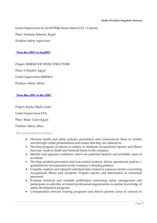 Abdel Alwahab Megahed Mansour
Page 7
Under Supervision of (ALSTOM& Hassn allam/CCC -Cimens)
Place: Nubaria, beheara, Egypt
Position: Safety supervisor
*From Dec-2001 to Aug2002
Project: SIMEKO OF STEEL STRUCTURE
Place: 6 October, Egypt
Under Supervision SIMEKO
Position: Safety officer
*From May-2001 to Dec-2001
Project: Karfor Madi Center
Under Supervision ETA
Place: Madi -Cairo-Egypt
Position: Safety office
My responsibilities include:
• Develop health and safety policies, procedures and communicate these in written
and through verbal presentations and ensure that they are adhered to.
• Develop program of actions to reduce or eliminate occupational injuries and illness
that may result to death and financial losses to the company.
• Identify and appraise conditions which are potential hazards and probable cause of
accidents.
• Develop accident-prevention and loss-control systems; devise operational policies /
guidelines for incorporation in the company’s standing policies.
• Compile, analyze and interpret statistical data related to exposure factors concerning
occupational illness and accidents. Prepare reports and information of concerned
personnel.
• Evaluate technical and scientific publication concerning safety management and
participates in activities of related professional organizations to update knowledge of
safety development programs.
• Conceptualize relevant training programs and directs priority areas of concern to
 