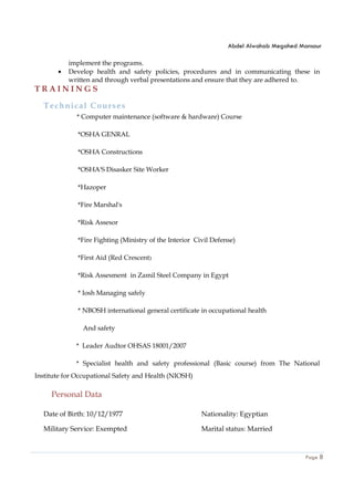 Abdel Alwahab Megahed Mansour
Page 8
implement the programs.
• Develop health and safety policies, procedures and in communicating these in
written and through verbal presentations and ensure that they are adhered to.
T R A I N I N G S
Technical Courses
* Computer maintenance (software & hardware) Course
*OSHA GENRAL
*OSHA Constructions
*OSHA'S Disasker Site Worker
*Hazoper
*Fire Marshal's
*Risk Assesor
*Fire Fighting (Ministry of the Interior Civil Defense)
*First Aid (Red Crescent)
*Risk Assesment in Zamil Steel Company in Egypt
* Iosh Managing safely
* NBOSH international general certificate in occupational health
And safety
* Leader Audtor OHSAS 18001/2007
* Specialist health and safety professional (Basic course) from The National
Institute for Occupational Safety and Health (NIOSH)
Personal Data
Date of Birth: 10/12/1977 Nationality: Egyptian
Military Service: Exempted Marital status: Married
 