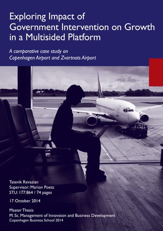 Tatevik Revazian
Cpr.: 220188-2950
Supervisor: Marion Poetz
STU: 177.864 / 74 pages
17 October 2014
Exploring Impact of
Government Intervention on Growth
in a Multisided Platform
A comparative case study on
Copenhagen Airport and Zvartnots Airport
Master Thesis
M. Sc. Management of Innovaton and Business Development
Copenhagen Business School 2014
Tatevik Revazian
Supervisor: Marion Poetz
STU: 177.864 / 74 pages
17 October 2014
 