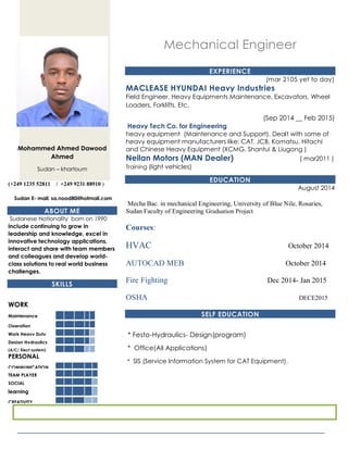 Mohammed Ahmed Dawood
Ahmed
Sudan – khartoum
(+249 1235 52811 / +249 9231 88910 )
Sudan E- mail: sa.nood80@hotmail.com
ABOUT ME
Sudanese Nationality born on 1990
include continuing to grow in
leadership and knowledge, excel in
innovative technology applications,
interact and share with team members
and colleagues and develop world-
class solutions to real world business
challenges.
SKILLS
WORK
Maintenance
Operation
Work Heavy Duty
Design Hydraulics
(A/C/ Elect system)
MaintenancePERSONAL
COMMUNICATION
TEAM PLAYER
SOCIAL
learning
CREATIVITY
Mechanical Engineer
EXPERIENCE
(mar 2105 yet to day)
MACLEASE HYUNDAI Heavy Industries
Field Engineer, Heavy Equipments Maintenance, Excavators, Wheel
Loaders, Forklifts, Etc.
(Sep 2014 __ Feb 2015)
Heavy Tech Co. for Engineering
heavy equipment (Maintenance and Support). Dealt with some of
heavy equipment manufacturers like: CAT, JCB, Komatsu, Hitachi
and Chinese Heavy Equipment (XCMG, Shantui & Liugong )
Neilan Motors (MAN Dealer) ( mar2011 )
Training (light vehicles)
EDUCATION
August 2014
Mecha Bac. in mechanical Engineering, University of Blue Nile, Rosaries,
Sudan Faculty of Engineering Graduation Project
Courses:
HVAC October 2014
AUTOCAD MEB October 2014
Fire Fighting Dec 2014- Jan 2015
OSHA DECE2015
SELF EDUCATION
* Festo-Hydraulics- Design(program)
* Office(All Applications)
* SIS (Service Information System for CAT Equipment).
 
