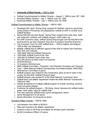  University of West Florida – 1985 to 2006
 Softball Coach/Assistant to Athletic Director – August 1, 1985 to June 30th, 1993
 Assistant Athletic Director – July 1, 1993 to June 30, 1998
 Associate Athletic Director – July 1, 1998 to June 30, 2006
Softball Coach/Assistant to Athletic Director – 1985 to 1993
 Developed 90+ team “Spring Fling” program for Northern teams to spend their
spring breaks in Pensacola and play/practice softball at UWF or at other local
softball facilities
 Raised $30,000 per year though “Spring Fling” program from entry fees, hotel
and restaurant contracts with softball program, t-shirt sales, etc.
 Per UWF economic study, softball Spring Fling brought over $2,000,000 to the
local economy per year (research done prior to program reaching 90 teams)
 Two European Tours for UWF softball team – 1990 to Holland and Belgium,
1993 to Italy and Switzerland
 Multiple softball trips to different regions of the USA to include San Francisco,
New York and Colorado
 1993 NAIA National Softball Champions
 1993 NAIA Softball Coach of the Year
 1993 NFCA Softball Coach of the Year
 Won 483 games as head coach in 8 seasons
 26 All-Americans
 12 Academic All-Americans
 NAIA Softball Committee – President, Vice President, Secretary and Treasurer
 Chair – NAIA National Softball Championship Committee (Hosted 1990/1992)
 All-American Committee (4 years)
 Softball program was ranked for two consecutive years as the #1 team in the
country per the NAIA Softball Poll each week
 Softball program was seeded #1 at the NAIA National Tournament twice
 Softball team and athletic department hosted two NAIA National Tournaments –
1990 and 1992
 Handle all aspects of a college softball program to include recruiting, practice,
travel and game settings
 Fundraise for softball program – 100 Inning Game, Sponsors for softball media
guide, t-shirt sales, signs for outfield field
 Find and supervise softball and/or game management interns
 Game Management for all sports
 Sports Information for all sports (2 years)
Assistant Athletic Director – 1993 to 1998
 Led transition from NAIA to NCAA II
 Help add 9 sports to the athletic department
 Chaired or was on all hiring committees for all head coach searches
 NCAA Compliance Officer (10 years)
 
