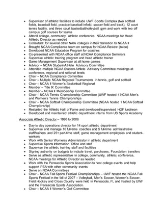  Supervisor of athletic facilities to include UWF Sports Complex (two softball
fields, baseball field, practice baseball infield, soccer field and track), 12 court
tennis facility, and three court basketball/volleyball gym and work with two off
campus golf courses for teams
 Attend college, community, athletic conference, NCAA meetings for Head
Athletic Director as needed
 Consultant for several other NAIA colleges in their transition to NCAA II
 Brought NCAA Compliance team on campus for NCAA Review (twice)
 Developed NCAA Education Program for coaches
 Co-presented with NCAA office staff at NCAA Compliance Seminars
 Supervise athletic training program and head athletic trainer
 Game Management Supervisor at all home games
 Advisor – NCAA Student-Athlete Advisory Committee
 Attended multiple NCAA Student-Athlete Advisory Committee meetings at
conference, regional and national levels
 Chair – NCAA Compliance Committee
 Chair – Multiple NCAA Regional Tournaments in tennis, golf and softball
 Chair – NCAA II Women’s Basketball Regional
 Member – Title IX Committee
 Member – NCAA II Membership Committee
 Chair – NCAA Tennis Championship Committee (UWF hosted 4 NCAA Men’s
and Women’s Tennis Championships
 Chair – NCAA Softball Championship Committee (NCAA hosted 1 NCAA Softball
Championship)
 Restarted the Athletic Hall of Fame and developed/supervised HOF luncheon
 Developed and maintained athletic department interns from US Sports Academy
Associate Athletic Director – 1998 to 2006
 Day to day operations director for 14 sport athletic department
 Supervise and manage 10 full-time coaches and 5 full-time administrative
staff/trainers and 25+ part-time staff, game management employees and student-
workers
 Work with Senior Women’s Administrator in athletic department
 Supervise Sports Information Office and staff
 Supervise the athletic training staff and facilities
 Signing authority on budgets to include travel, purchases, Foundation transfers
 Serve as athletic representative in college, community, athletic conference,
NCAA meetings for Athletic Director as needed
 Work with the Pensacola Sports Association to host college events and help
support PSA with other community events
 Serve on NCAA Committees
 Chair – NCAA Fall Sports Festival Championships – UWF hosted the NCAA Fall
Sports Festival in the fall of 2007 – Volleyball, Men’s Soccer, Women’s Soccer,
Field Hockey and Cross Country were held in Pensacola, FL and hosted by UWF
and the Pensacola Sports Association.
 Chair – NCAA II Women’s Golf Committee
 