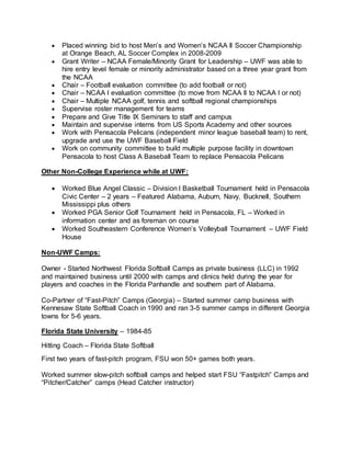  Placed winning bid to host Men’s and Women’s NCAA II Soccer Championship
at Orange Beach, AL Soccer Complex in 2008-2009
 Grant Writer – NCAA Female/Minority Grant for Leadership – UWF was able to
hire entry level female or minority administrator based on a three year grant from
the NCAA
 Chair – Football evaluation committee (to add football or not)
 Chair – NCAA I evaluation committee (to move from NCAA II to NCAA I or not)
 Chair – Multiple NCAA golf, tennis and softball regional championships
 Supervise roster management for teams
 Prepare and Give Title IX Seminars to staff and campus
 Maintain and supervise interns from US Sports Academy and other sources
 Work with Pensacola Pelicans (independent minor league baseball team) to rent,
upgrade and use the UWF Baseball Field
 Work on community committee to build multiple purpose facility in downtown
Pensacola to host Class A Baseball Team to replace Pensacola Pelicans
Other Non-College Experience while at UWF:
 Worked Blue Angel Classic – Division I Basketball Tournament held in Pensacola
Civic Center – 2 years – Featured Alabama, Auburn, Navy, Bucknell, Southern
Mississippi plus others
 Worked PGA Senior Golf Tournament held in Pensacola, FL – Worked in
information center and as foreman on course
 Worked Southeastern Conference Women’s Volleyball Tournament – UWF Field
House
Non-UWF Camps:
Owner - Started Northwest Florida Softball Camps as private business (LLC) in 1992
and maintained business until 2000 with camps and clinics held during the year for
players and coaches in the Florida Panhandle and southern part of Alabama.
Co-Partner of “Fast-Pitch” Camps (Georgia) – Started summer camp business with
Kennesaw State Softball Coach in 1990 and ran 3-5 summer camps in different Georgia
towns for 5-6 years.
Florida State University – 1984-85
Hitting Coach – Florida State Softball
First two years of fast-pitch program, FSU won 50+ games both years.
Worked summer slow-pitch softball camps and helped start FSU “Fastpitch” Camps and
“Pitcher/Catcher” camps (Head Catcher instructor)
 