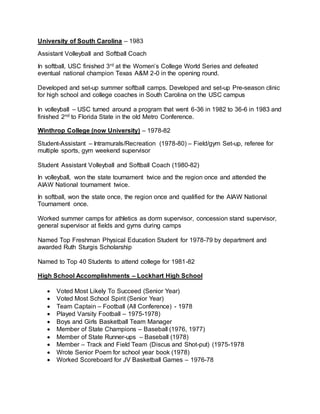 University of South Carolina – 1983
Assistant Volleyball and Softball Coach
In softball, USC finished 3rd at the Women’s College World Series and defeated
eventual national champion Texas A&M 2-0 in the opening round.
Developed and set-up summer softball camps. Developed and set-up Pre-season clinic
for high school and college coaches in South Carolina on the USC campus
In volleyball – USC turned around a program that went 6-36 in 1982 to 36-6 in 1983 and
finished 2nd to Florida State in the old Metro Conference.
Winthrop College (now University) – 1978-82
Student-Assistant – Intramurals/Recreation (1978-80) – Field/gym Set-up, referee for
multiple sports, gym weekend supervisor
Student Assistant Volleyball and Softball Coach (1980-82)
In volleyball, won the state tournament twice and the region once and attended the
AIAW National tournament twice.
In softball, won the state once, the region once and qualified for the AIAW National
Tournament once.
Worked summer camps for athletics as dorm supervisor, concession stand supervisor,
general supervisor at fields and gyms during camps
Named Top Freshman Physical Education Student for 1978-79 by department and
awarded Ruth Sturgis Scholarship
Named to Top 40 Students to attend college for 1981-82
High School Accomplishments – Lockhart High School
 Voted Most Likely To Succeed (Senior Year)
 Voted Most School Spirit (Senior Year)
 Team Captain – Football (All Conference) - 1978
 Played Varsity Football – 1975-1978)
 Boys and Girls Basketball Team Manager
 Member of State Champions – Baseball (1976, 1977)
 Member of State Runner-ups – Baseball (1978)
 Member – Track and Field Team (Discus and Shot-put) (1975-1978
 Wrote Senior Poem for school year book (1978)
 Worked Scoreboard for JV Basketball Games – 1976-78
 