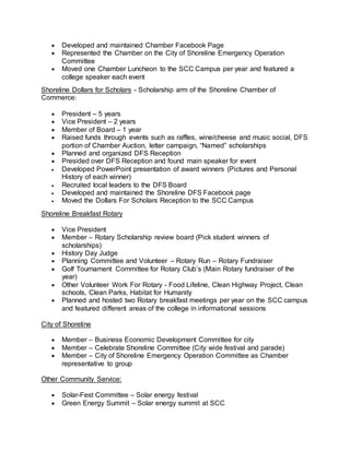  Developed and maintained Chamber Facebook Page
 Represented the Chamber on the City of Shoreline Emergency Operation
Committee
 Moved one Chamber Luncheon to the SCC Campus per year and featured a
college speaker each event
Shoreline Dollars for Scholars - Scholarship arm of the Shoreline Chamber of
Commerce:
 President – 5 years
 Vice President – 2 years
 Member of Board – 1 year
 Raised funds through events such as raffles, wine/cheese and music social, DFS
portion of Chamber Auction, letter campaign, “Named” scholarships
 Planned and organized DFS Reception
 Presided over DFS Reception and found main speaker for event
 Developed PowerPoint presentation of award winners (Pictures and Personal
History of each winner)
 Recruited local leaders to the DFS Board
 Developed and maintained the Shoreline DFS Facebook page
 Moved the Dollars For Scholars Reception to the SCC Campus
Shoreline Breakfast Rotary
 Vice President
 Member – Rotary Scholarship review board (Pick student winners of
scholarships)
 History Day Judge
 Planning Committee and Volunteer – Rotary Run – Rotary Fundraiser
 Golf Tournament Committee for Rotary Club’s (Main Rotary fundraiser of the
year)
 Other Volunteer Work For Rotary - Food Lifeline, Clean Highway Project, Clean
schools, Clean Parks, Habitat for Humanity
 Planned and hosted two Rotary breakfast meetings per year on the SCC campus
and featured different areas of the college in informational sessions
City of Shoreline
 Member – Business Economic Development Committee for city
 Member – Celebrate Shoreline Committee (City wide festival and parade)
 Member – City of Shoreline Emergency Operation Committee as Chamber
representative to group
Other Community Service:
 Solar-Fest Committee – Solar energy festival
 Green Energy Summit – Solar energy summit at SCC
 