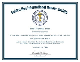 This Certifies That
Courtney R Roddy
Is a Member of Golden Key International Honour Society as Validated by
The University of Akron
And is Hereby Granted All Honors, Benefits and Privileges
Pertaining to Membership in The Society, Effective
September 27, 2016
 