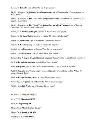 Puccini, G. Turandot , aria of Liu “Tu che di gel sei cinta”
Rimski – Korsakov, N. Sniegurochka (Снегурочка), aria of Sniegurochka “С подружками по
ягоду ходить”
Rimski – Korsakov, N. The Tsar’s Bride (Царская невеста), Aria of Marfa “В Новгороде мы
рядом с Ваней жили”
Rimski – Korsakov, N. The Tale of Tsar Sultan (Сказка о Царе Салтане) Aria of Tsarevna
Swan-Bird “Ты, царевич, мой спаситель”
Rossini, G. Il Barbiere di Siviglia, cavatina of Rosina “Una voce poco fa”
Rossini, G. La Gazza Ladra, cavatina of Ninetta “Di piacer mi balca il cor”
Rossini, G. Semiramide, aria of Semiramida “Bel raggio lusinghier”
Różycki, L. Casanova song of Caton “To dawny mój znajomy”
Scarlatti, A. La Rosaura aria of Rosaura “Non dar piu pene, o caro”
Strauss, J. Die Fledermaus, aria of Adele “Mein Herr Marquis”
Tchaikovsky, P. Eugene Onegin (Евгений Онегин), Tatiana’s letter scene „Пускай погибну я”
Verdi, G Un ballo in maschera, aria of Oskar “Saper voreste”
Verdi, G Rigoletto, aria of Gilda “Tutte le feste al tempio” ; aria of Gilda “Caro nome”
Verdi, G Traviata, aria Violetty Valery “Addio del passato” ; rec. and aria Violetta Valery “E
strano…Sempre libera”
Verdi, G I Vespri Siciliani, bolero of Elena “Merce dilette amice”
Verykivsky, M. Vij (Вій) aria of Pannochka “Ой чи давно теє було”
Vivaldi, A La Fida Ninfa, aria of Morasto “Destin avaro”
KANTATAS, MESS, ORATORIO
Bach, C.P.E. Magnificat H 772
Faure, G. Requiem op. 48
Mozart, W.A. Motet, “Exultate Jubilate”
Mozart, W.A. Requiem KV 626
Pergolesi, G. B. Stabat Mater
 