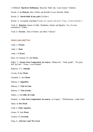J. Offenbach Opowieści Hoffmanna, Barcarola “Belle nuit, ô nuit d'amour” (Giuletta)
Puccini, G. La Boheme, Duet of Mimi and Rodolfa O soave fanciulla (Mimi)
Rossini, G. Duetto buffo di due gatti (Cat Duet )
Rossini, G. La regata veneciana Notturno for soprano and mezzo "Voga, o Tonio benedetto..."
Verdi, G. Rigoletto, Quartet of Gilda, Maddalena, Mantui and Rigoletto “Un, di se ben
rammentomi” (Gilda)
Verdi, G. Traviata , Duet of Violetta and Alfred “Libiamo”
SONGS AND ARIETTAS
Arditi, L. Il bacio
Arditi, L. Parla
Arditi, L L’Estasi
Bach, J.S.-Gounod, Ch. Ave Maria
Bellini, V. Ariettas from Composizioni da camera, “Malinconia”, “Ninfa gentile”, “Per pieta,
bell’ idol mio”, “Vanne, o rosa fortunate”
Bethoven, L.V. Adelaide
Caccini, D Ave Maria
Cherubini, L. Ave Maria
Debussy, C Apparition
Debussy, C. Clair de Lune
Debussy, C. Nuit d’etoiles
Delibes, L. Les Filles de Cadix
Donizetti, G. Arias from Composizioni da camera ,,La Cingara”, “Ah!Rammenta, o bella Irene”
Dudar, B. Divi Marii
Frank, C. Panis Angelicus
Gomez, W. Ave Maria
Gounod, Ch. Serenade
Grieg, E. ,,Solveig’s song” Peer Gynt
 