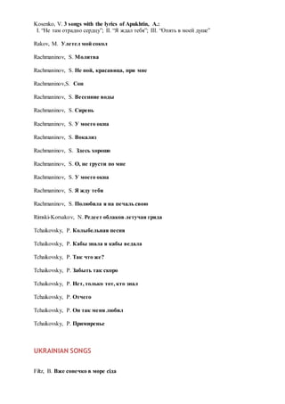 Kosenko, V. 3 songs with the lyrics of Apukhtin, A.:
I. “Не там отрадно сердцу”; II. “Я ждал тебя”; III. “Опять в моей душе”
Rakov, M. Улетел мой сокол
Rachmaninov, S. Молитва
Rachmaninov, S. Не пой, красавица, при мне
Rachmaninov,S. Сон
Rachmaninov, S. Весенние воды
Rachmaninov, S. Сирень
Rachmaninov, S. У моего окна
Rachmaninov, S. Вокализ
Rachmaninov, S. Здесь хорошо
Rachmaninov, S. О, не грусти по мне
Rachmaninov, S. У моего окна
Rachmaninov, S. Я жду тебя
Rachmaninov, S. Полюбила я на печаль свою
Rimski-Korsakov, N. Редеет облаков летучая гряда
Tchaikovsky, P. Колыбельная песня
Tchaikovsky, P. Кабы знала я кабы ведала
Tchaikovsky, P. Так что же?
Tchaikovsky, P. Забыть так скоро
Tchaikovsky, P. Нет, только тот, кто знал
Tchaikovsky, P. Отчего
Tchaikovsky, P. Он так меня любил
Tchaikovsky, P. Примиренье
UKRAINIAN SONGS
Filtz, B. Вже сонечко в море сіда
 