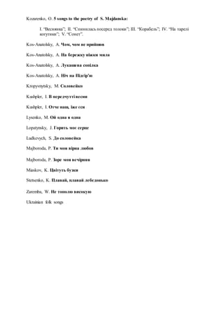 Kozarenko, O. 5 songs to the poetry of S. Majdanska:
I. “Веснянка”; II. “Спинилась посеред толоки”; III. “Корабель”; IV. “На тарелі
когутики”; V. “Сонет”.
Kos-Anatolsky, A. Чом, чом не прийшов
Kos-Anatolsky, A. На бережку ніжки мила
Kos-Anatolsky, A. Лукашева сопілка
Kos-Anatolsky, A. Ніч на Підгір’ю
Kropyvnytsky, M. Соловейко
Kushpler, I. В передчутті весни
Kushpler, I. Отче наш, іже єси
Lysenko, M. Ой одна я одна
Lopatynsky, J. Горить моє серце
Ludkevych, S. До соловейка
Majboroda, P. Ти моя вірна любов
Majboroda, P. Зоре моя вечірняя
Miaskov, K. Цвітуть бузки
Stetsenko, K. Плавай, плавай лебедонько
Zaremba, W. Не тополю високую
Ukrainian folk songs
 