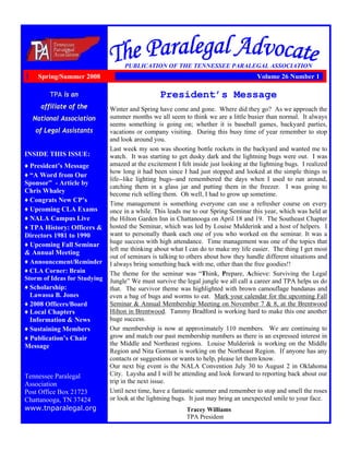 TPA is an
affiliate of the
National Association
of Legal Assistants
INSIDE THIS ISSUE:
♦ President’s Message
♦ “A Word from Our
Sponsor” - Article by
Chris Whaley
♦ Congrats New CP’s
♦ Upcoming CLA Exams
♦ NALA Campus Live
♦ TPA History: Officers &
Directors 1981 to 1990
♦ Upcoming Fall Seminar
& Annual Meeting
♦ Announcement/Reminder
♦ CLA Corner: Brain
Storm of Ideas for Studying
♦ Scholarship:
Lawassa B. Jones
♦ 2008 Officers/Board
♦ Local Chapters
Information & News
♦ Sustaining Members
♦ Publication’s Chair
Message
Tennessee Paralegal
Association
Post Office Box 21723
Chattanooga, TN 37424
www.tnparalegal.org
PUBLICATION OF THE TENNESSEE PARALEGAL ASSOCIATION
President’s Message
Winter and Spring have come and gone. Where did they go? As we approach the
summer months we all seem to think we are a little busier than normal. It always
seems something is going on; whether it is baseball games, backyard parties,
vacations or company visiting. During this busy time of year remember to stop
and look around you.
Last week my son was shooting bottle rockets in the backyard and wanted me to
watch. It was starting to get dusky dark and the lightning bugs were out. I was
amazed at the excitement I felt inside just looking at the lightning bugs. I realized
how long it had been since I had just stopped and looked at the simple things in
life--like lighting bugs--and remembered the days when I used to run around,
catching them in a glass jar and putting them in the freezer. I was going to
become rich selling them. Oh well, I had to grow up sometime.
Time management is something everyone can use a refresher course on every
once in a while. This leads me to our Spring Seminar this year, which was held at
the Hilton Garden Inn in Chattanooga on April 18 and 19. The Southeast Chapter
hosted the Seminar, which was led by Louise Mulderink and a host of helpers. I
want to personally thank each one of you who worked on the seminar. It was a
huge success with high attendance. Time management was one of the topics that
left me thinking about what I can do to make my life easier. The thing I get most
out of seminars is talking to others about how they handle different situations and
I always bring something back with me, other than the free goodies!!
The theme for the seminar was “Think, Prepare, Achieve: Surviving the Legal
Jungle” We must survive the legal jungle we all call a career and TPA helps us do
that. The survivor theme was highlighted with brown camouflage bandanas and
even a bag of bugs and worms to eat. Mark your calendar for the upcoming Fall
Seminar & Annual Membership Meeting on November 7 & 8, at the Brentwood
Hilton in Brentwood. Tammy Bradford is working hard to make this one another
huge success.
Our membership is now at approximately 110 members. We are continuing to
grow and match our past membership numbers as there is an expressed interest in
the Middle and Northeast regions. Louise Mulderink is working on the Middle
Region and Nita Gorman is working on the Northeast Region. If anyone has any
contacts or suggestions or wants to help, please let them know.
Our next big event is the NALA Convention July 30 to August 2 in Oklahoma
City. Laysha and I will be attending and look forward to reporting back about our
trip in the next issue.
Until next time, have a fantastic summer and remember to stop and smell the roses
or look at the lightning bugs. It just may bring an unexpected smile to your face.
Tracey Williams
TPA President
Spring/Summer 2008 Volume 26 Number 1
 