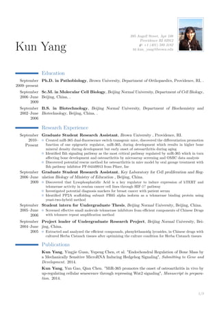 Kun Yang 
395 Angell Street, Apt 108 
Providence RI 02912 
H +1 (401) 580 3182 
B kun_yang@brown.edu 
Education 
September 
2009–present 
Ph.D. in Pathobiology, Brown University, Department of Orthopaedics, Providence, RI, . 
September 
2006–June 
2009 
Sc.M. in Molecular Cell Biology, Beijing Normal University, Department of Cell Biology, 
Beijing, China, . 
September 
2002–June 
2006 
B.S. in Biotechnology, Beijing Normal University, Department of Biochemistry and 
Biotechnology, Beijing, China, . 
Research Experience 
September 
2010– 
Present 
Graduate Student Research Assistant, Brown University , Providence, RI. 
{ Created miR-365 dual-fluorescence switch transgenic mice, discovered the differentiation promotion 
function of one epigenetic regulator, miR-365, during development which results in higher bone 
mineral density during development but early onset of osteoarthritis during aging 
{ Identified Ihh signaling pathway as the most critical pathway regulated by miR-365 which in turn 
affecting bone development and osteoarthritis by microarray screening and OMIC data analysis 
{ Discovered potential rescue method for osteoarthritis in mice model by oral gavage treatment with 
Ihh pathway inhibitor PF-04449913 from Pfizer, Inc 
September 
2006–June 
2009 
Graduate Student Research Assistant, Key Laboratory for Cell proliferation and Reg-ulation 
Biology of Ministry of Education , Beijing, China. 
{ Discovered that Lysophosphatidic Acid is a key regulator to induce expression of hTERT and 
telomerase activity in ovarian cancer cell lines through HIF-1? pathway 
{ Investigated potential diagnosis markers for breast cancer with patient serum 
{ Identified PP2A scaffolding subunit PR65 alpha isoform as a telomerase binding protein using 
yeast-two-hybrid method 
September 
2005–June 
2006 
Student intern for Undergraduate Thesis, Beijing Normal University, Beijing, China. 
{ Screened effective small molecule telomerase inhibitors from efficient components of Chinese Drugs 
with telomere repeat amplification method 
September 
2004–June 
2005 
Project leader of Undergraduate Research Project, Beijing Normal University, Bei-jing, 
China. 
{ Extracted and analyzed the efficient compounds, phenylethanoidg lycosides, in Chinese drugs with 
cultured Herba Cistanch tissues after optimizing the culture condition for Herba Cistanch tissues 
Publications 
Kun Yang, Yingjie Guan, Yupeng Chen, et al. "Endochondral Regulation of Bone Mass by 
a Mechanically Sensitive MicroRNA Inducing Hedgehog Signaling", Submitting to Gene and 
Development. 2014. 
Kun Yang, Yun Gao, Qian Chen. "MiR-365 promotes the onset of osteoarthritis in vivo by 
up-regulating cellular senescence through repressing Wnt2 signaling", Manuscript in prepara-tion. 
2014. 
1/3 
 