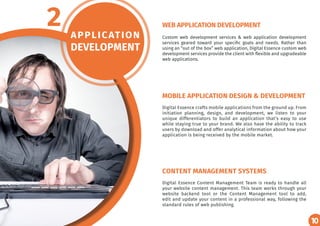 10
APPLICATION
DEVELOPMENT
2 Custom web development services & web application development
services geared toward your specific goals and needs. Rather than
using an “out of the box” web application, Digital Essence custom web
development services provide the client with flexible and upgradeable
web applications.
Digital Essence crafts mobile applications from the ground up. From
initiation planning, design, and development, we listen to your
unique differentiators to build an application that’s easy to use
while staying true to your brand. We also have the ability to track
users by download and offer analytical information about how your
application is being received by the mobile market.
Digital Essence Content Management Team is ready to handle all
your website content management. This team works through your
website backend tool or the Content Management tool to add,
edit and update your content in a professional way, following the
standard rules of web publishing.
WEB APPLICATION DEVELOPMENT
MOBILE APPLICATION DESIGN & DEVELOPMENT
CONTENT MANAGEMENT SYSTEMS
10
 
