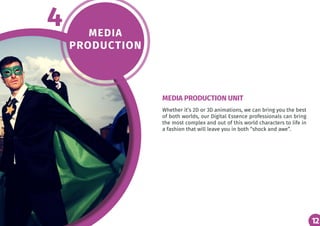 12
MEDIA
PRODUCTION
4
Whether it’s 2D or 3D animations, we can bring you the best
of both worlds, our Digital Essence professionals can bring
the most complex and out of this world characters to life in
a fashion that will leave you in both “shock and awe”.
MEDIA PRODUCTION UNIT
12
 
