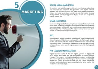 13
MARKETING
5 We optimize your social engagement to turn your hard earned visitors
and prospects into customers that generates sales. Digital Essence
team will also help you establish your brand in social websites so your
visitors can better understand your brand and offering. We develop
strategies that ensures engagement of your visitors and keep them
coming back to you.
Emailmarketingiscosteffective,easy-to-useandaperfectcomplement
to the other marketing strategies. Small and midsize business owners
and marketers are comfortable with e-mail marketing technology and
the strategies that make it successful, and are looking to increase their
activity via the medium in the coming years.
Digital Essence wizards happen to have years of experience and tons
ofknowledge about how search engines work and what people search
for. It’s like tapping into the minds of both the search engines and
their users, to get a pretty good idea about the actual search terms
or keywords and which search engines are preferred by the targeted
audience.
Digital Essence is one of the few Digital Agencies in Egypt and
MENA Region which have met the requirements for Google Partner
Program. This requires meeting Google’s best practices condition by
demonstrating that we’re maximizing our clients’ performance. Google
reviews our clients’ accounts to make sure our clients are getting
excellent service, customer retention, and whether we’re making the
most of our clients’ budgets.
SOCIAL MEDIA MARKETING
EMAIL MARKETING
SEO
PPC- ADWORD MANAGEMENT
13
 