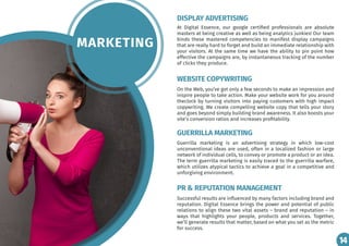 14
MARKETING
At Digital Essence, our google certified professionals are absolute
masters at being creative as well as being analytics junkies! Our team
binds these mastered competencies to manifest display campaigns
that are really hard to forget and build an immediate relationship with
your visitors. At the same time we have the ability to pin point how
effective the campaigns are, by instantaneous tracking of the number
of clicks they produce.
On the Web, you’ve got only a few seconds to make an impression and
inspire people to take action. Make your website work for you around
theclock by turning visitors into paying customers with high impact
copywriting. We create compelling website copy that tells your story
and goes beyond simply building brand awareness. It also boosts your
site’s conversion ratios and increases profitability.
Guerrilla marketing is an advertising strategy in which low-cost
unconventional ideas are used, often in a localized fashion or large
network of individual cells, to convey or promote a product or an idea.
The term guerrilla marketing is easily traced to the guerrilla warfare,
which utilizes atypical tactics to achieve a goal in a competitive and
unforgiving environment.
Successful results are influenced by many factors including brand and
reputation. Digital Essence brings the power and potential of public
relations to align these two vital assets – brand and reputation – in
ways that highlights your people, products and services. Together,
we’ll generate results that matter, based on what you set as the metric
for success.
DISPLAY ADVERTISING
WEBSITE COPYWRITING
GUERRILLA MARKETING
PR & REPUTATION MANAGEMENT
14
 