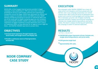 17
NOOR COMPANY
CASE STUDY
SUMMARY EXECUTION
OBJECTIVES RESULTS
‘’AFTER 3 MONTHS’’
NOOR ADSL is third largest internet service provider in Egypt
nowadays. It was established in 1999 and since then it has been
providing its service to well-known national and multinational
companies around the Egypt. NOOR have dedicated the efforts and
services support to business clients only (B2B) and when NOOR
started considering providing its services to individuals (B2C) and
out of the small pool of digital marketing agencies and marketers
they picked DIGITAL ESSENCE. NOOR’s team totally understand the
importance of digital marketing in brand awareness and in return
on investment (ROI), so they searched for an agency to do it right for
them… and DIGITAL ESSENCE was there to amaze them.
Any campaign under DIGITAL ESSENCE has a team of
copy writers and designers and those people who has
the first role in any campaign preparation are named
creative team. Next comes the group of developers who
project and construct landing pages and tracking codes.
This is followed up by the role of digital marketing
specialist and that is always launching the campaign on
Youtube.com, Google advertising products, and social
media. This team is always monitoring and optimizing
the campaign to attain its desired objectives.
Increase brand awareness through Youtube.com,
Social media, and Google Search and Display ads.
Provide a continuous source of lead generation.
Increase ROI.
160,000,000 unique impression all over Youtube.com,
Google advertising products, and social media.
5700 genuine target lead.
Approximately 20% sales.
17
 