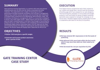 19
SUMMARY EXECUTION
OBJECTIVES RESULTS
Gate technical training organization, is a partner with many educational
establishments such as Cairo and Ain Shams universities and other
institutes. This organization has a target of improving its client’s
performance through providing consultation and training in management,
engineering, customer service, secretary, and accounting. Gate introduced
a European grant named M.A.S.T.E.R (Marketing, Administration, Sales, TOT,
E-business, and Resource management), which is a course that is designed
to serve a very wide target market. Digital Essence was the first company to
pop into Gate’s marketing team’s mind when they thought of launching this
product due to our noble reputation in the marketing and advertising field.
Doubtlessly Digital Essence astonished Gate’s CEO Mr. Hady and the sales
and marketing director Mr. Waleed by attaining the desired objectives and
beyond. The section below will display Gate’s objectives for M.A.S.T.E.R:
First Digital Essence assigned the task of Ads creation to
our creative and design team. Second came the formation
of landing page which was assigned to our web designers.
Third launching the campaign on social media and Google
products. Forth and finally our group of Digital marketing
specialists were assigned to manage the campaign on an
hourly basis. Therefore Digital Essence showed great success
in cooperation with Gate for the M.A.S.T.E.R product.
Deliver 1200 lead given a specific budget.
Generate and increase product awareness
given a period of time.
We have attained 3M+ impressions in the first week of
publishing.
We delivered 125% more leads within the first month
which is way more than what our client asked us to
deliver.
We decreased the cost per acquisition by 25%.
19
GATE TRAINING CENTER
CASE STUDY
 