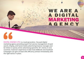 2
DIGITAL ESSENCE LTD. Is a Lead generation -focused digital
marketing agency providing expert full-service management of paid
search, display, and Social media advertising Essence manages over
$2 million in yearly online advertising spend for 30+ clients in nine
countries. Essence’s experience is that most AdWords and Facebook
Campaigns can gain at least 20% efficiency almost immediately with
the right tactics in place.
2
 