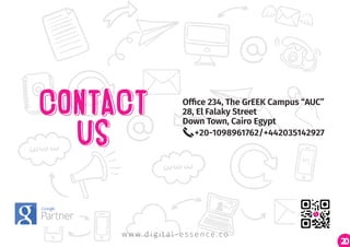 20
Office 234, The GrEEK Campus “AUC”
28, El Falaky Street
Down Town, Cairo Egypt
+20-1098961762/+442035142927
w w w. d i g i t a l - e s s e n c e . c o
 