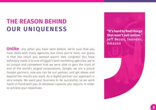 3
Unlike any other you have seen before, we’re sure that you
have dealt with many agencies, but since you’re here, our guess
is that the result you wanted wasn’t met, congrats! You have
definitely made it to one of Egypt’s best marketing agencies, we’re
so unique and competent that we were able to gain the trust of
one of the world’s largest corporations, Google, we are a proud
Google partners, now you can be our partner, and get above and
beyond the results you want. As a digital partner our approach is
very simple. We want your business to be successful, so we work
hand-in-hand with you, to whatever capacity you require, in order
to achieve your objectives.
THE REASON BEHIND
OUR UNIQUENESS
3
“It’shardtofindthings
that won’t sell online.”
Jeff Bezos, founder,
Amazon
 