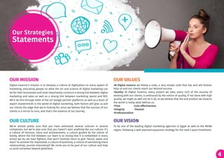 4
Digital essence’s mission is to develop a culture of digitization on every aspect of
marketing, educating people on what the art and science of digital marketing can
do for their businesses and most importantly construct a strong link between digital
marketing and sales as well as a strong link between marketing spend and ROI.
We’ll do this through state of the art Google partner platforms as well as a team of
expert masterminds in the world of digital marketing, both factors will give us and
our clients the edge that we’re looking for, since we believe that the success of our
clients is a mirror to ours, and that’s the essence of our journey.
To be one of the leading digital marketing agencies in Egypt as well as the MENA
region, following a well-planned expansion strategy for the next 5 years timeframe.
We’re almost pretty sure that you have witnessed several cultures in several
companies, but we’re also sure that you haven’t seen anything like our culture, it’s
a culture of heroism, Glory and achievements, a culture guided by the notion of
family, where the link between our team is so strong that it is embedded in every
action we do, we have fighters, that won’t hesitate twice to give “blood, sweat and
tears” to achieve the impossible, a culture of positivity, a culture of everlasting client
relationships, sounds interesting?! We invite you to be part of our culture and help
us push ourselves beyond greatness.
•At Digital essence we follow a code, a very simple code that has and will forever
help us and our clients reach our desired success
•Quality: At Digital Essence, every project we take, every inch of the journey of
working with our clients, is embraced by the notion of quality, if not done with high
quality, we might as well not do it all, as we believe that the end product we show to
the world is really what defines us.
•Time •Cost effectiveness
•Integrity •Passion
•Professionalism
OUR MISSION
OUR VISIONOUR CULTURE
OUR VALUES
Our Strategies
Statements
 