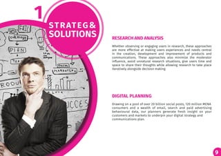 9
STRATEG&
SOLUTIONS
1
Whether observing or engaging users in research, these approaches
are more effective at making users experiences and needs central
in the creation, development and improvement of products and
communications. These approaches also minimize the moderator
influence, avoid unnatural research situations, give users time and
space to share their thoughts while allowing research to take place
iteratively alongside decision making.
Drawing on a pool of over 20 billion social posts, 120 million MENA
consumers and a wealth of email, search and paid advertising
behavioural data, our planners generate fresh insight on your
customers and markets to underpin your digital strategy and
communications plan.
RESEARCH AND ANALYSIS
DIGITAL PLANNING
 