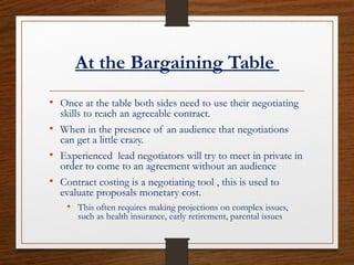 At the Bargaining Table
• Once at the table both sides need to use their negotiating
skills to reach an agreeable contract.
• When in the presence of an audience that negotiations
can get a little crazy.
• Experienced lead negotiators will try to meet in private in
order to come to an agreement without an audience
• Contract costing is a negotiating tool , this is used to
evaluate proposals monetary cost.
• This often requires making projections on complex issues,
such as health insurance, early retirement, parental issues
 