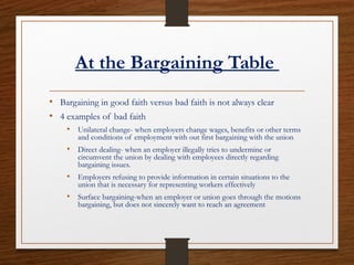 At the Bargaining Table
• Bargaining in good faith versus bad faith is not always clear
• 4 examples of bad faith
• Unilateral change- when employers change wages, benefits or other terms
and conditions of employment with out first bargaining with the union
• Direct dealing- when an employer illegally tries to undermine or
circumvent the union by dealing with employees directly regarding
bargaining issues.
• Employers refusing to provide information in certain situations to the
union that is necessary for representing workers effectively
• Surface bargaining-when an employer or union goes through the motions
bargaining, but does not sincerely want to reach an agreement
 