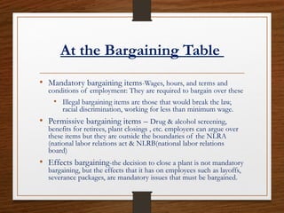 At the Bargaining Table
• Mandatory bargaining items-Wages, hours, and terms and
conditions of employment: They are required to bargain over these
• Illegal bargaining items are those that would break the law,
racial discrimination, working for less than minimum wage.
• Permissive bargaining items – Drug & alcohol screening,
benefits for retirees, plant closings , etc. employers can argue over
these items but they are outside the boundaries of the NLRA
(national labor relations act & NLRB(national labor relations
board)
• Effects bargaining-the decision to close a plant is not mandatory
bargaining, but the effects that it has on employees such as layoffs,
severance packages, are mandatory issues that must be bargained.
 