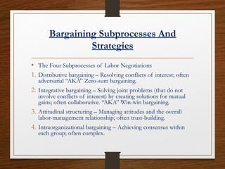 Bargaining Subprocesses And
Strategies
• The Four Subprocesses of Labor Negotiations
1. Distributive bargaining – Resolving conflicts of interest; often
adversarial “AKA” Zero-sum bargaining.
2. Integrative bargaining – Solving joint problems (that do not
involve conflicts of interest) by creating solutions for mutual
gains; often collaborative. “AKA” Win-win bargaining.
3. Attitudinal structuring – Managing attitudes and the overall
labor-management relationship; often trust-building.
4. Intraorganizational bargaining – Achieving consensus within
each group; often complex.
 