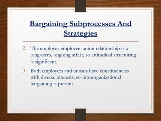 Bargaining Subprocesses And
Strategies
2. The employer-employee-union relationship is a
long-term, ongoing affair, so attitudinal structuring
is significant.
3. Both employers and unions have constituencies
with diverse interests, so intraorganizational
bargaining is present.
 