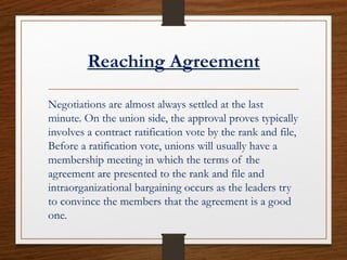 Reaching Agreement
Negotiations are almost always settled at the last
minute. On the union side, the approval proves typically
involves a contract ratification vote by the rank and file,
Before a ratification vote, unions will usually have a
membership meeting in which the terms of the
agreement are presented to the rank and file and
intraorganizational bargaining occurs as the leaders try
to convince the members that the agreement is a good
one.
 