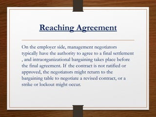 Reaching Agreement
On the employer side, management negotiators
typically have the authority to agree to a final settlement
, and intraorganizational bargaining takes place before
the final agreement. If the contract is not ratified or
approved, the negotiators might return to the
bargaining table to negotiate a revised contract, or a
strike or lockout might occur.
 