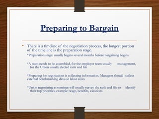 Preparing to Bargain
• There is a timeline of the negotiation process, the longest portion
of the time line is the preparation stage.
*Preparation stage: usually begins several months before bargaining begins.
*A team needs to be assembled, for the employer team usually management,
for the Union usually elected rank and file
*Preparing for negotiations is collecting information. Managers should collect
external benchmarking data on labor costs
*Union negotiating committee will usually survey the rank and file to identify
their top priorities, example; wage, benefits, vacations
 