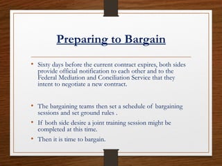 Preparing to Bargain
• Sixty days before the current contract expires, both sides
provide official notification to each other and to the
Federal Mediation and Conciliation Service that they
intent to negotiate a new contract.
• The bargaining teams then set a schedule of bargaining
sessions and set ground rules .
• If both side desire a joint training session might be
completed at this time.
• Then it is time to bargain.
 