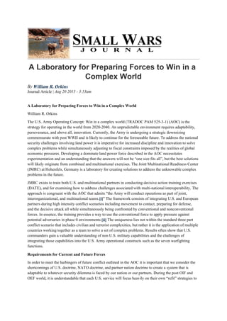 A Laboratory for Preparing Forces to Win in a
Complex World
By William R. Orkins
Journal Article | Aug 20 2015 - 3:53am
A Laboratory for Preparing Forces to Win in a Complex World
William R. Orkins
The U.S. Army Operating Concept: Win in a complex world (TRADOC PAM 525-3-1) (AOC) is the
strategy for operating in the world from 2020-2040. An unpredictable environment requires adaptability,
perseverance, and above all, innovation. Currently, the Army is undergoing a strategic downsizing
commensurate with post WWII and is likely to continue for the foreseeable future. To address the national
security challenges involving land power it is imperative for increased discipline and innovation to solve
complex problems while simultaneously adjusting to fiscal constraints imposed by the realities of global
economic pressures. Developing a dominate land power force described in the AOC necessitates
experimentation and an understanding that the answers will not be “one size fits all”, but the best solutions
will likely originate from combined and multinational exercises. The Joint Multinational Readiness Center
(JMRC) at Hohenfels, Germany is a laboratory for creating solutions to address the unknowable complex
problems in the future.
JMRC exists to train both U.S. and multinational partners in conducting decisive action training exercises
(DATE), and for examining how to address challenges associated with multi-national interoperability. The
approach is congruent with the AOC that admits “the Army will conduct operations as part of joint,
interorganizational, and multinational teams.[i]” The framework consists of integrating U.S. and European
partners during high intensity conflict scenarios including movement to contact, preparing for defense,
and the decisive attack all while simultaneously being confronted by conventional and nonconventional
forces. In essence, the training provides a way to use the conventional force to apply pressure against
potential adversaries in phase 0 environments.[ii] The uniqueness lies not within the standard three part
conflict scenario that includes civilian and terrorist complexities, but rather it is the application of multiple
countries working together as a team to solve a set of complex problems. Results often show that U.S.
commanders gain a valuable understanding of non U.S. military capabilities and the challenges of
integrating those capabilities into the U.S. Army operational constructs such as the seven warfighting
functions.
Requirements for Current and Future Forces
In order to meet the harbingers of future conflict outlined in the AOC it is important that we consider the
shortcomings of U.S. doctrine, NATO doctrine, and partner nation doctrine to create a system that is
adaptable to whatever security dilemma is faced by our nation or our partners. During the post OIF and
OEF world, it is understandable that each U.S. service will focus heavily on their own “refit” strategies to
 