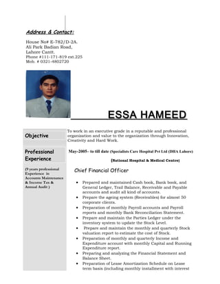 Address & Contact:
House No# E-782/D-2A.
Ali Park Badian Road,
Lahore Cantt.
Phone #111-171-819 ext.225
Mob. # 0321-4802720
ESSA HAMEEDESSA HAMEED
Objective
To work in an executive grade in a reputable and professional
organization and value to the organization through Innovation,
Creativity and Hard Work.
Professional
Experience
(9 years professional
Experience in
Accounts Maintenance
& Income Tax &
Annual Audit )
May-2005– to till date (Specialists Care Hospital Pvt Ltd (DHA Lahore)
(National Hospital & Medical Centre)
Chief Financial Officer
• Prepared and maintained Cash book, Bank book, and
General Ledger, Trail Balance, Receivable and Payable
accounts and audit all kind of accounts.
• Prepare the ageing system (Receivables) for almost 50
corporate clients.
• Preparation of monthly Payroll accounts and Payroll
reports and monthly Bank Reconciliation Statement.
• Prepare and maintain the Parties Ledger under the
inventory system to update the Stock Level.
• Prepare and maintain the monthly and quarterly Stock
valuation report to estimate the cost of Stock.
• Preparation of monthly and quarterly Income and
Expenditure account with monthly Capital and Running
Expenditure report.
• Preparing and analyzing the Financial Statement and
Balance Sheet.
• Preparation of Lease Amortization Schedule on Lease
term basis (including monthly installment with interest
 