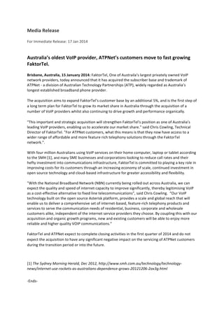 Media	
  Release	
  
For	
  Immediate	
  Release:	
  17	
  Jan	
  2014	
  
	
  
Australia’s	
  oldest	
  VoIP	
  provider,	
  ATPNet’s	
  customers	
  move	
  to	
  fast	
  growing	
  
FaktorTel.	
  
Brisbane,	
  Australia,	
  15	
  January	
  2014:	
  FaktorTel,	
  One	
  of	
  Austraila’s	
  largest	
  privately	
  owned	
  VoIP	
  
network	
  providers,	
  today	
  announced	
  that	
  it	
  has	
  acquired	
  the	
  subscriber	
  base	
  and	
  trademark	
  of	
  
ATPNet	
  -­‐	
  a	
  division	
  of	
  Australian	
  Technology	
  Partnerships	
  (ATP),	
  widely	
  regarded	
  as	
  Australia’s	
  
longest	
  established	
  broadband	
  phone	
  provider.	
  
The	
  acquisition	
  aims	
  to	
  expand	
  FaktorTel’s	
  customer	
  base	
  by	
  an	
  additional	
  5%,	
  and	
  is	
  the	
  first	
  step	
  of	
  
a	
  long	
  term	
  plan	
  for	
  FaktorTel	
  to	
  grow	
  its	
  market	
  share	
  in	
  Australia	
  through	
  the	
  acquisition	
  of	
  a	
  
number	
  of	
  VoIP	
  providers	
  whilst	
  also	
  continuing	
  to	
  drive	
  growth	
  and	
  performance	
  organically.	
  
"This	
  important	
  and	
  strategic	
  acquisition	
  will	
  strengthen	
  FaktorTel's	
  position	
  as	
  one	
  of	
  Australia’s	
  
leading	
  VoIP	
  providers,	
  enabling	
  us	
  to	
  accelerate	
  our	
  market	
  share."	
  said	
  Chris	
  Cowling,	
  Technical	
  
Director	
  of	
  FaktorTel.	
  "For	
  ATPNet	
  customers,	
  what	
  this	
  means	
  is	
  that	
  they	
  now	
  have	
  access	
  to	
  a	
  
wider	
  range	
  of	
  affordable	
  and	
  more	
  feature	
  rich	
  telephony	
  solutions	
  through	
  the	
  FaktorTel	
  
network.”.	
  
With	
  four	
  million	
  Australians	
  using	
  VoIP	
  services	
  on	
  their	
  home	
  computer,	
  laptop	
  or	
  tablet	
  according	
  
to	
  the	
  SMH	
  [1], and many	
  SME	
  businesses	
  and	
  corporations	
  looking	
  to	
  reduce	
  call	
  rates	
  and	
  their	
  
hefty	
  investment	
  into	
  communications	
  infrastructure,	
  FaktorTel	
  is	
  committed	
  to	
  playing	
  a	
  key	
  role	
  in	
  
improving	
  costs	
  for	
  its	
  customers	
  through	
  an	
  increasing	
  economy	
  of	
  scale,	
  continued	
  investment	
  in	
  
open	
  source	
  technology	
  and	
  cloud-­‐based	
  infrastructure	
  for	
  greater	
  accessibility	
  and	
  flexibility.	
  
"With	
  the	
  National	
  Broadband	
  Network	
  (NBN)	
  currently	
  being	
  rolled	
  out	
  across	
  Australia,	
  we	
  can	
  
expect	
  the	
  quality	
  and	
  speed	
  of	
  internet	
  capacity	
  to	
  improve	
  significantly,	
  thereby	
  legitimising	
  VoIP	
  
as	
  a	
  cost-­‐effective	
  alternative	
  to	
  fixed	
  line	
  telecommunications”,	
  said	
  Chris	
  Cowling.	
  	
  “Our	
  VoIP	
  
technology	
  built	
  on	
  the	
  open	
  source	
  Asterisk	
  platform,	
  provides	
  a	
  scale	
  and	
  global	
  reach	
  that	
  will	
  
enable	
  us	
  to	
  deliver	
  a	
  comprehensive	
  set	
  of	
  internet-­‐based,	
  feature-­‐rich	
  telephony	
  products	
  and	
  
services	
  to	
  serve	
  the	
  communication	
  needs	
  of	
  residential,	
  business,	
  corporate	
  and	
  wholesale	
  
customers	
  alike,	
  independent	
  of	
  the	
  internet	
  service	
  providers	
  they	
  choose.	
  By	
  coupling	
  this	
  with	
  our	
  
acquisition	
  and	
  organic	
  growth	
  programs,	
  new	
  and	
  existing	
  customers	
  will	
  be	
  able	
  to	
  enjoy	
  more	
  
reliable	
  and	
  higher	
  quality	
  VOIP	
  communications.”	
  
FaktorTel	
  and	
  ATPNet	
  expect	
  to	
  complete	
  closing	
  activities	
  in	
  the	
  first	
  quarter	
  of	
  2014	
  and	
  do	
  not	
  
expect	
  the	
  acquisition	
  to	
  have	
  any	
  significant	
  negative	
  impact	
  on	
  the	
  servicing	
  of	
  ATPNet	
  customers	
  
during	
  the	
  transition	
  period	
  or	
  into	
  the	
  future.	
  
	
  
[1]	
  The	
  Sydney	
  Morning	
  Herald,	
  Dec	
  2012,	
  http://www.smh.com.au/technology/technology-­‐
news/internet-­‐use-­‐rockets-­‐as-­‐australians-­‐dependence-­‐grows-­‐20121206-­‐2ax3g.html	
  	
  
-­‐Ends-­‐	
  
 
