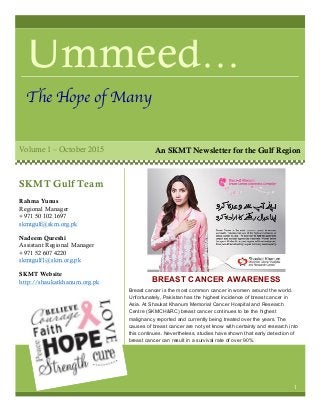Ummeed…
The Hope of Many
Volume 1 – October 2015
BREAST CANCER AWARENESS
CAMPAIGN 2015
Breast cancer is the most common cancer in women around the world.
Unfortunately, Pakistan has the highest incidence of breast cancer in
Asia. At Shaukat Khanum Memorial Cancer Hospital and Research
Centre (SKMCH&RC) breast cancer continues to be the highest
malignancy reported and currently being treated over the years. The
causes of breast cancer are not yet know with certainty and research into
this continues. Nevertheless, studies have shown that early detection of
breast cancer can result in a survival rate of over 90%.
SKMT Gulf Team
Rahma Yunus
Regional Manager
+971 50 102 1697
skmtgulf@skm.org.pk
Nadeem Qureshi
Assistant Regional Manager
+971 52 607 4220
skmtgulf1@skm.org.pk
SKMT Website
http://shaukatkhanum.org.pk
1
An SKMT Newsletter for the Gulf Region
 