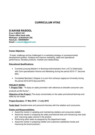 CURRICULUM VITAE
D.NAYAB RASOOL
D.no:1-203-E-147,
Power office back side,
Markapur prakasham (dt)
Hand ph.: 9494946941
Email: n.rasool.d@gmail.com
------------------------------------------------------------------------------------------------------------------------
Career Objective:
To lead, challenge and be challenged in a marketing strategy or business/market
development position. Analyse and improve marketing, sales and operational
performance. Develop products, markets and relationships.
Educational Qualifications:
• Currently pursuing Master’s In Business Administration from J.N.T.U (Kakinada)
with Core specialization finance and Marketing during the period 2015-17. Secured
68%.
• Completed Bachelor’s Degree in b.com from acharya nagarjuna University during
the period 2012-2015.Secured 69%.
PROJECT WORK:
1. Project Title: “A study on sales promotion with reference to bharathi consumer care
products pvt.ltd Guntur”.
Objective of the Project: The study concentrates on the sales promotional techniqs and
sales by xxx soaps
Project Duration: 31 May 2016 – 2 July 2016
Tools Used: Questionnaire and personal interview with the retailers and consumers.
Duties and Responsibilities:
• Assist the mentor in updating and maintaining retailers and consumers details
• Assist the mentor in analysing the sales promotional tools and introducing new tools
and improving sales volume in the product
• Performing other tasks as assigned by the department head.
• Assist the mentor in preparing retailer and customers satisfaction levels and
improving the brand products ;
 