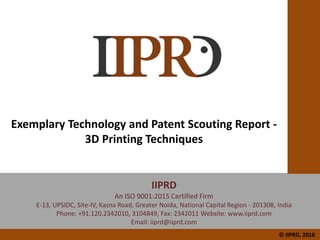 Exemplary Technology and Patent Scouting Report -
3D Printing Techniques
IIPRD
An ISO 9001:2015 Certified Firm
E-13, UPSIDC, Site-IV, Kasna Road, Greater Noida, National Capital Region - 201308, India
Phone: +91.120.2342010, 3104849, Fax: 2342011 Website: www.iiprd.com
Email: iiprd@iiprd.com
© IIPRD, 2016
 