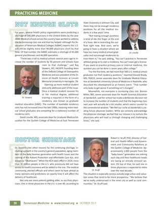 F
D
PRACTICING MEDICINE
Tennessee Medicine + www.tnmed.org + OCTOBER 201320
Not Enough Slots
For years, several health policy organizations were predicting a
shortage of 200,000 physicians in the United States by the year
2020. Medical schools across the country have worked to address
this by increasing class size and that has helped, although the As-
sociation of American Medical Colleges (AAMC) reports the U.S.
will still be slightly more than 90,000 physicians short by that
time. Of that number, the AAMC estimates a shortage of 45,000
general practitioners and 46,000 specialists.
“There was a call to medical schools several years ago to in-
crease the number of students by 30 percent and schools have
risen to that challenge,” said Ray
Stowers, DO, FACOFP, founding dean
of the DeBusk College of Osteopathic
Medicine and vice president of the Di-
vision of Health Sciences at Lincoln
Memorial University in Harrogate, TN.
Opening up more medical student
slots only addresses part of the issue.
Once a medical student receives his
or her medical degree, additional
training is required in the form of a
residency, also known as graduate
medical education (GME). The number of available residency
slots has not increased since the late 1990s, meaning more med-
ical school graduates are competing for a stationary number of
residency slots.
David Linville, MD, associate dean for Graduate Medical Ed-
ucation for the Quillen College of Medicine at East Tennessee
State University in Johnson City, said
there may not be enough residency
positions for all the medical stu-
dents in a few years’ time.
“Not having enough positions
is kind of like the ﬁnger at the end
of a hose. We’re restricting the out-
ﬂow right now. And soon, we’re
going to have a situation where we
have too many medical school grad-
uates and not enough residencies to
train them in,” he said, adding, “You can’t practice in Tennessee
without going on to start a residency. You can’t even get a license.
If you want to practice primary care or internal medicine, the
quickest you can be done is seven years after college.”
“For the ﬁrst time, we had more than 500 U.S. medical school
graduates not ﬁnd residency positions,” reported Donald Brady,
MD, FAACH, senior associate dean for Graduate Medical Educa-
tion at Vanderbilt University School of Medicine in Nashville, who
described this development as an historic event. “That number
only looks to get worse if something isn’t changed.”
Meanwhile, not everyone is increasing class size. Bonnie
Miller, MD, senior associate dean for Health Sciences Education
at Vanderbilt, said her school has made a deliberate decision not
to increase the number of students and that the beginning class
next year will actually be a bit smaller, which seems counter to
the conventional wisdom. “We feel our niche at Vanderbilt is cre-
ating future physician leaders. While we certainly acknowledge
the physician shortage, we feel that our mission is to nurture the
physicians who will lead us through changing and challenging
times,” she said.
doctor shortage
Dr. Stowers cites other reasons for the continuing shortage, in-
cluding a growth in the country’s general population, aging mem-
bers of the baby boomer generation with health issues and the
coming of the Patient Protection and Aﬀordable Care Act, also
known as “Obamacare.” When the ACA takes eﬀect in 2014, more
than 30 million people in the U.S. who previously did not have
access to health insurance will be added to the mix. The medical
community, elected oﬃcials and others seem to have almost as
many opinions and predictions on exactly how it will aﬀect the
delivery of healthcare.
Not only are more patients getting older, so are their physi-
cians. One in three physicians in the U.S. is over 60, according to
Robert V. Acuﬀ, PhD, director of Fed-
eral and Health Aﬀairs and Govern-
ment and Community Relations at
the Quillen College of Medicine. Ap-
proximately 1,000 people from the
“baby boom” generation are retiring
each day and their healthcare needs
are taxing an already stressed sys-
tem. On top of that, he said one in
three physicians is expected to retire
over the next decade.
The situation is especially serious outside large urban and subur-
ban areas that tend to be more prosperous. “We believe that
we’re really underserved in the inner city as well as rural com-
munities,” Dr. Acuﬀ said.
Dr. Stowers
Dr. Acuﬀ
Dr. Linville
 