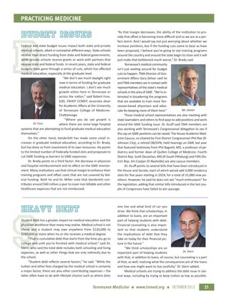 B
S
PRACTICING MEDICINE
21Tennessee Medicine + www.tnmed.org + OCTOBER 2013
budget issues
Federal and state budget issues impact both state and private
medical schools, albeit in somewhat diﬀerent ways. State schools
receive their direct funding from state and federal governments,
while private schools receive grants or work with partners that
receive state and federal funds. In recent years, state and federal
budgets have gone through a series of cuts, which has aﬀected
medical education, especially at the graduate level.
“We don’t see much daylight right
now in terms of funding for graduate
medical education. I don’t see much
growth either here in Tennessee or
across the nation,” said Robert Fore,
EdD, FAHEP CCMEP, associate dean
for Academic Aﬀairs at the University
of Tennessee College of Medicine-
Chattanooga.
“Where you do see growth is
where there are some large hospital
systems that are attempting to fund graduate medical education
themselves.”
On the other hand, Vanderbilt has made some small in-
creases in graduate medical education, according to Dr. Brady,
but has done so from investment of its own resources. He points
to the limited number of Federally-funded slots and proposals to
cut GME funding as barriers to GME expansion.
Dr. Brady points to a third factor: the decrease in physician
and hospital reimbursement and its eﬀect on the GME environ-
ment. Many institutions use that clinical margin to enhance their
training programs and oﬀset costs that are not covered by fed-
eral funding. Both he and Dr. Miller note that Vanderbilt con-
tributes around $40 million a year to cover non-billable and other
healthcare expenses that are not reimbursed.
“As that margin decreases, the ability of the institution to pro-
vide that oﬀset is becoming more diﬃcult and so we are at a per-
fect storm. And I would say not just worrying about whether we
increase positions, but if the funding cuts come to bear as have
been proposed, I believe you’re going to see training programs
around the country and around the state begin to close and it will
just make that bottleneck much worse,” Dr. Brady said.
Tennessee’s medical community
isn’t just waiting around for budget
cuts to happen. TMA Director of Gov-
ernment Aﬀairs Gary Zelizer said he
andTMAmembersareincontactwith
representatives of the state’s medical
schoolsintheareaofGME.“We’rein-
terested in broadening the programs
that are available to train more Ten-
nessee-based physicians and advo-
cate for keeping more of them here.”
Those medical school representatives are also meeting with
state lawmakers and others to ﬁnd ways to add positions and work
around the GME funding issue. Dr. Acuﬀ said TMA members are
also working with Tennessee’s Congressional delegation to see if
the cap on GME positions can be raised. The House Academic Med-
icine Caucus, co-chaired by First District Congressman Phil Roe (R-
Johnson City), a retired OB/GYN, held hearings on GME last year
that featured testimony from Phil Bagnell, MD, a professor of pe-
diatrics and former dean of Quillen College of Medicine. Fourth
District Rep. Scott DesJarlais, MD (R-South Pittsburg) and Fifth Dis-
trict Rep. Jim Cooper (D-Nashville) are also caucus members.
Dr. Acuﬀ points to several bills that have been introduced in
the House and Senate, each of which would add 3,000 residency
slots for ﬁve years starting in 2014, for a total of 15,000 new po-
sitions. However, he said he does not see “much enthusiasm” for
the legislation, adding that similar bills introduced in the last cou-
ple of Congresses have failed to win passage.
Dr. Fore
Mr. Zelizer
heavy debt
Student debt has a greater impact on medical education and the
physician workforce than many may realize. Medical school is not
cheap and a student may owe anywhere from $120,000 to
$160,000 or more when he or she receives a medical degree.
“That is cumulative debt that starts from the time you go to
college and until you’re ﬁnished with medical school,” said Dr.
Stern, who said the total debt includes both schooling and living
expenses, as well as other things that are only indirectly due to
the school.
“Student debt reﬂects several factors,” he said. “While the
tuition and other fees charged by the medical school is certainly
a major factor, there are also other contributing expenses – the
latter often have to do with lifestyle choices such as where does
one live and what kind of car you
drive. We think that scholarships, in
addition to loans, are an important
part of helping students with debt.
Financial counseling is also impor-
tant so that students understand
the implications of debt that they
take on today for their ﬁnancial pic-
ture in the future.”
“We think scholarships are an
important part of helping students
with that, in addition to loans, of course, but counseling is a part
of that, as well, realizing what the consequences are of the loans
and how one might want to live carefully,” Dr. Stern added.
Medical schools are trying to address the debt issue in sev-
eral ways, including by trying to keep tuition as low as possible.
Dr. Stern
 