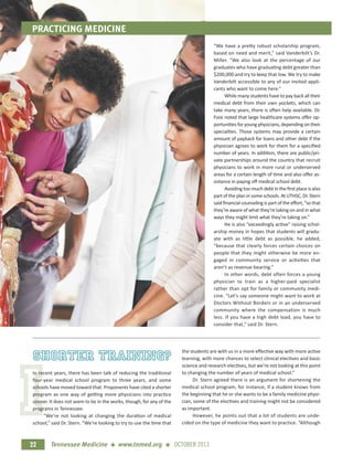 I
PRACTICING MEDICINE
22 Tennessee Medicine + www.tnmed.org + OCTOBER 2013
“We have a pretty robust scholarship program,
based on need and merit,” said Vanderbilt’s Dr.
Miller. “We also look at the percentage of our
graduates who have graduating debt greater than
$200,000 and try to keep that low. We try to make
Vanderbilt accessible to any of our invited appli-
cants who want to come here.”
While many students have to pay back all their
medical debt from their own pockets, which can
take many years, there is often help available. Dr.
Fore noted that large healthcare systems oﬀer op-
portunities for young physicians, depending on their
specialties. Those systems may provide a certain
amount of payback for loans and other debt if the
physician agrees to work for them for a speciﬁed
number of years. In addition, there are public/pri-
vate partnerships around the country that recruit
physicians to work in more rural or underserved
areas for a certain length of time and also oﬀer as-
sistance in paying oﬀ medical school debt.
Avoiding too much debt in the ﬁrst place is also
part of the plan in some schools. At UTHSC, Dr. Stern
said ﬁnancial counseling is part of the eﬀort, “so that
they’re aware of what they’re taking on and in what
ways they might limit what they’re taking on.”
He is also “exceedingly active” raising schol-
arship money in hopes that students will gradu-
ate with as little debt as possible, he added,
“because that clearly forces certain choices on
people that they might otherwise be more en-
gaged in community service or activities that
aren’t as revenue-bearing.”
In other words, debt often forces a young
physician to train as a higher-paid specialist
rather than opt for family or community medi-
cine. “Let’s say someone might want to work at
Doctors Without Borders or in an underserved
community where the compensation is much
less. If you have a high debt load, you have to
consider that,” said Dr. Stern.
shorter training?
In recent years, there has been talk of reducing the traditional
four-year medical school program to three years, and some
schools have moved toward that. Proponents have cited a shorter
program as one way of getting more physicians into practice
sooner. It does not seem to be in the works, though, for any of the
programs in Tennessee.
“We’re not looking at changing the duration of medical
school,” said Dr. Stern. “We're looking to try to use the time that
the students are with us in a more eﬀective way with more active
learning, with more chances to select clinical electives and basic
science and research electives, but we’re not looking at this point
to changing the number of years of medical school.”
Dr. Stern agreed there is an argument for shortening the
medical school program; for instance, if a student knows from
the beginning that he or she wants to be a family medicine physi-
cian, some of the electives and training might not be considered
as important.
However, he points out that a lot of students are unde-
cided on the type of medicine they want to practice. “Although
 