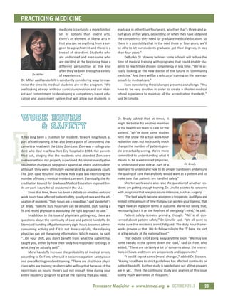 I
PRACTICING MEDICINE
23Tennessee Medicine + www.tnmed.org + OCTOBER 2013
medicine is certainly a more limited
set of options than liberal arts,
there’s an element of liberal arts in
that you can be anything from a sur-
geon to a psychiatrist and there is a
thread of selection. Students who
are undecided and even some who
are decided at the beginning have a
different perspective at the end
after they’ve been through a variety
of experiences.”
Dr. Miller said Vanderbilt is constantly considering ways to max-
imize the time its medical students are in the program. “We
are looking at ways with our curriculum revision and our inter-
est and commitment to developing a competency-based edu-
cation and assessment system that will allow our students to
graduate in other than four years, whether that’s three-and-a-
half years or five years, depending on when they have obtained
the competency they need for graduate medical education. So
there is a possibility that in the next three or four years, we’ll
be able to let our students graduate, get their degrees, in less
than four years.”
DeBusk’s Dr. Stowers believes some schools will reduce the
time of medical training with programs that could enable stu-
dents to reach their chosen competency in less time. “We’re ac-
tually looking at the new doctor of the future in ‘community
medicine.’ And there will be a refocus of training on the team ap-
proach to medical care.”
Even considering these changes presents a challenge. “You
have to be very creative in order to create a shorter medical
school experience to maintain all the accreditation standards,”
said Dr. Linville.
work hours
& Safety
It has long been a tradition for residents to work long hours as
part of their training. It has also been a point of controversy that
came to a head with the Libby Zion case. Zion was a college stu-
dent who died in a New York City hospital in 1984. Her parents
ﬁled suit, alleging that the residents who attended Zion were
overworked and not properly supervised. A criminal investigation
resulted in charges of negligence against an intern and resident,
although they were ultimately exonerated by an appeals court.
The Zion case resulted in a New York state law restricting the
number of hours a medical resident can work. Eventually, the Ac-
creditation Council for Graduate Medical Education imposed lim-
its on work hours for all residents in the U.S.
Since that time, there has been a debate on whether reduced
work hours have aﬀected patient safety, quality of care and the ed-
ucation of residents. “Duty hours are a mixed bag,” said Vanderbilt’s
Dr. Brady. “Speciﬁc duty hour rules can be debated, (but) having a
ﬁt and rested physician is absolutely the right approach to take.”
In addition to the issue of physicians getting rest, there are
questions about the continuity of care and patient handoﬀs. Dr.
Stern said handing oﬀ patients every eight hours becomes a time-
consuming activity and if it is not done carefully, the relieving
physician can get the wrong information. Which means, he said,
“…On your shift, you don’t beneﬁt from what the patient has
taught you, either by how their body has responded to things or
what they’ve actually said.”
More handoﬀs increase the probability of medical errors,
according to Dr. Fore, who said it becomes a patient safety issue
and one aﬀecting resident training. “There are also those physi-
cians who are training residents who will say that because of the
restrictions on hours, there’s just not enough time during your
entire residency program to get all the training that you need.”
Dr. Brady added that at times, it
might be better for another member
of the healthcare team to care for the
patient. “We’ve done some studies
here that show the actual work-hour
reduction does not necessarily much
change the number of patients peo-
ple are actually seeing. We’re more
committed to understanding what it
means to be a well-rested physician,
to understand your role as part of a
team and to understand how to do proper handovers and ensure
the quality of care that anybody would want as a patient and to
make sure that patients are handled safely.”
Shorter work weeks also raise the question of whether res-
idents are getting enough training. Dr. Linville pointed to concerns
with programs that are procedure-intensive, such as surgery.
“Thebestwaytobecomeasurgeonistooperate.Andifyouare
limitedintheamountoftimethatyoucanworkinyourtraining,that
might have an impact in terms of outcome. We’re not seeing that,
necessarily, but it is on the forefront of everybody’s mind,” he said.
Patient safety remains primary, though. “We’re all con-
cerned about patient safety,” Dr. Linville said. “We all want to
make sure the residents aren’t fatigued. The duty hour frame-
works provide us that. We do follow rules to the ‘T’ here. It’s sort
of a big debate at the national level.”
That debate is not going away anytime soon. “We may see
some tweaks in the system down the road,” said Dr. Fore, who
added, “There are certainly a lot of concerns about the restric-
tions in hours and there are proponents and opponents.”
“I would expect some (more) changes,” added Dr. Stowers.
“Having to adhere to strict guidelines has aﬀected continuity or
patient handoﬀs. Further study is needed and not all the answers
are in yet. I think the continuing study and analysis of this issue
is very much warranted at this point.”
Dr. Miller
Dr. Brady
 