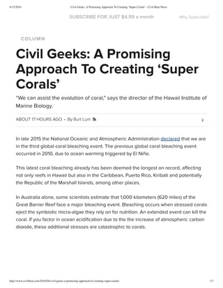 4/15/2016 Civil Geeks: A Promising Approach To Creating ‘Super Corals’ - Civil Beat News
http://www.civilbeat.com/2016/04/civil-geeks-a-promising-approach-to-creating-super-corals/ 1/7
COLUMN
ABOUT 17 HOURS AGO · By Burt Lum 2
Civil Geeks: A Promising
Approach To Creating ‘Super
Corals’
“We can assist the evolution of coral,” says the director of the Hawaii Institute of
Marine Biology.

In late 2015 the National Oceanic and Atmospheric Administration declared that we are
in the third global coral bleaching event. The previous global coral bleaching event
occurred in 2010, due to ocean warming triggered by El Niño.
This latest coral bleaching already has been deemed the longest on record, aﬀecting
not only reefs in Hawaii but also in the Caribbean, Puerto Rico, Kiribati and potentially
the Republic of the Marshall Islands, among other places.
In Australia alone, some scientists estimate that 1,000 kilometers (620 miles) of the
Great Barrier Reef face a major bleaching event. Bleaching occurs when stressed corals
eject the symbiotic micro-algae they rely on for nutrition. An extended event can kill the
coral. If you factor in ocean acidiﬁcation due to the the increase of atmospheric carbon
dioxide, these additional stresses are catastrophic to corals.
SUBSCRIBE FOR JUST $4.99 a month Why Subscribe?
 